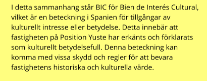 I detta sammanhang står BIC för Bien de Interés Cultural, vilket är en beteckning i Spanien för tillgångar av kulturellt intresse eller betydelse. Detta innebär att fastigheten på Position Yuste har erkänts och förklarats som kulturellt betydelsefull. Denna beteckning kan komma med vissa skydd och regler för att bevara fastighetens historiska och kulturella värde.