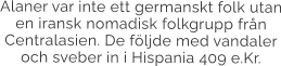 Alaner var inte ett germanskt folk utan en iransk nomadisk folkgrupp från Centralasien. De följde med vandaler och sveber in i Hispania 409 e.Kr.
