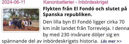 2024-06-11	Kanonbatterier - Inbördeskriget Flykten från El Fondó och slutet på Spanska republiken.  Den lilla byn El Fondó ligger cirka 70 km inåt landet från Torrevieja. I denna by med 230 invånare döljer sig en spännande del av inbördeskrigets historia.  Läs mer >>