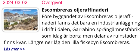 Escombreras oljeraffinaderiFöre byggandet av Escombreras oljeraffi-naderi fanns det bara en industrianläggning i drift i dalen, Garrabino sprängämnesfabrik som idag är borta men delar av ruinstaden finns kvar. Längre ner låg den lilla fiskebyn Escombreras.  Läs mer >> 2024-03-02	Övergivet