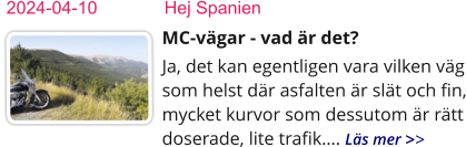 2024-04-10	    Hej Spanien MC-vägar - vad är det?  Ja, det kan egentligen vara vilken väg som helst där asfalten är slät och fin, mycket kurvor som dessutom är rätt doserade, lite trafik…. Läs mer >>