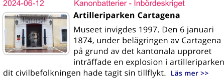 2024-06-12	Kanonbatterier - Inbördeskriget Artilleriparken ​​Cartagena Museet invigdes 1997. Den 6 januari 1874, under belägringen av Cartagena på grund av det kantonala upproret inträffade en explosion i artilleriparken dit civilbefolkningen hade tagit sin tillflykt.  Läs mer >>