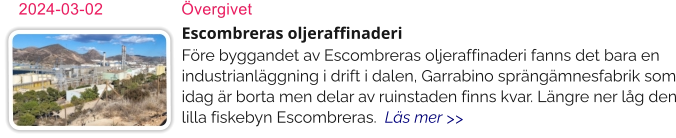 Escombreras oljeraffinaderiFöre byggandet av Escombreras oljeraffinaderi fanns det bara en industrianläggning i drift i dalen, Garrabino sprängämnesfabrik som idag är borta men delar av ruinstaden finns kvar. Längre ner låg den lilla fiskebyn Escombreras.  Läs mer >> 2024-03-02	Övergivet