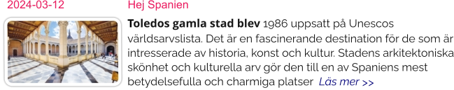 2024-03-12	Hej Spanien	 Toledos gamla stad blev 1986 uppsatt på Unescos världsarvslista. Det är en fascinerande destination för de som är intresserade av historia, konst och kultur. Stadens arkitektoniska skönhet och kulturella arv gör den till en av Spaniens mest betydelsefulla och charmiga platser  Läs mer >>