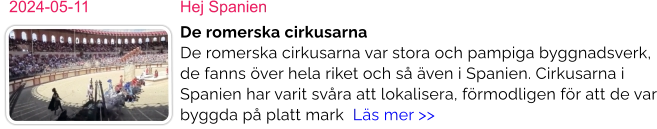 2024-05-11	Hej Spanien De romerska cirkusarna De romerska cirkusarna var stora och pampiga byggnadsverk, de fanns över hela riket och så även i Spanien. Cirkusarna i Spanien har varit svåra att lokalisera, förmodligen för att de var byggda på platt mark  Läs mer >>