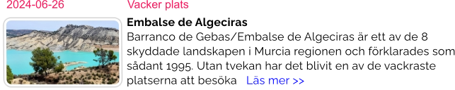 2024-06-26	Vacker plats Embalse de AlgecirasBarranco de Gebas/Embalse de Algeciras är ett av de 8 skyddade landskapen i Murcia regionen och förklarades som sådant 1995. Utan tvekan har det blivit en av de vackraste platserna att besöka   Läs mer >>