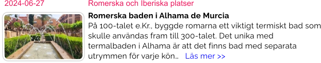 2024-06-27	Romerska och Iberiska platser Romerska baden i Alhama de MurciaPå 100-talet e.Kr., byggde romarna ett viktigt termiskt bad som skulle användas fram till 300-talet. Det unika med termalbaden i Alhama är att det finns bad med separata utrymmen för varje kön…   Läs mer >>