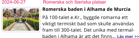 2024-06-27	Romerska och Iberiska platser Romerska baden i Alhama de Murcia På 100-talet e.Kr., byggde romarna ett viktigt termiskt bad som skulle användas fram till 300-talet. Det unika med termal-baden i Alhama är att det finns… Läs mer >>