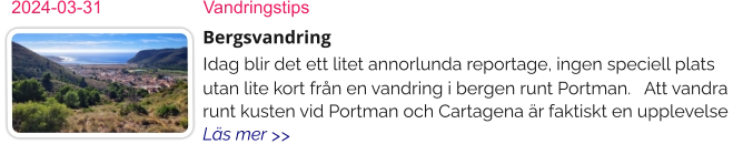 2024-03-31	Vandringstips Bergsvandring Idag blir det ett litet annorlunda reportage, ingen speciell plats utan lite kort från en vandring i bergen runt Portman.   Att vandra runt kusten vid Portman och Cartagena är faktiskt en upplevelse  Läs mer >>