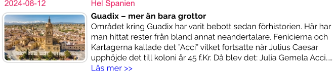 2024-08-12	Hel Spanien Guadix – mer än bara grottorOmrådet kring Guadix har varit bebott sedan förhistorien. Här har man hittat rester från bland annat neandertalare. Fenicierna och Kartagerna kallade det ”Acci” vilket fortsatte när Julius Caesar upphöjde det till koloni år 45 f.Kr. Då blev det: Julia Gemela Acci.….  Läs mer >>