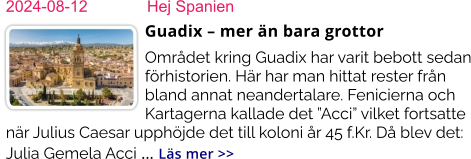 2024-08-12	Hej Spanien Guadix – mer än bara grottor Området kring Guadix har varit bebott sedan förhistorien. Här har man hittat rester från bland annat neandertalare. Fenicierna och Kartagerna kallade det ”Acci” vilket fortsatte när Julius Caesar upphöjde det till koloni år 45 f.Kr. Då blev det: Julia Gemela Acci … Läs mer >>