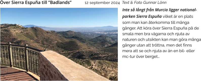 Inte så långt från Murcia ligger national-parken Sierra Espuña vilket är en plats som man kan återkomma till många gånger. Att köra över Sierra Espuña på de smala men bra vägarna och njuta av naturen och utsikten kan man göra många gånger utan att tröttna, men det finns mera att se och njuta av än en bil- eller mc-tur över berget…   Text & Foto Gunnar Lönn Över Sierra Espuña till ”Badlands”    12 september 2024