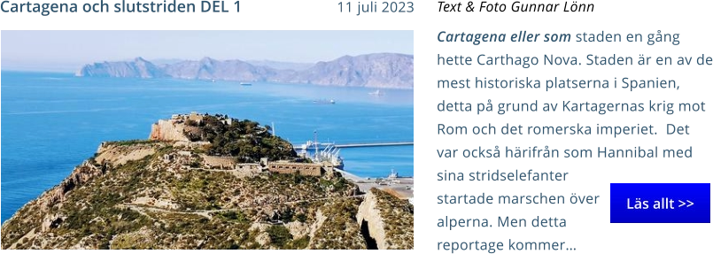 Cartagena eller som staden en gång hette Carthago Nova. Staden är en av de mest historiska platserna i Spanien, detta på grund av Kartagernas krig mot Rom och det romerska imperiet.  Det var också härifrån som Hannibal med sina stridselefanter startade marschen över alperna. Men detta reportage kommer… Text & Foto Gunnar Lönn Cartagena och slutstriden DEL 1 11 juli 2023