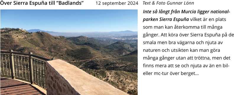 Inte så långt från Murcia ligger national-parken Sierra Espuña vilket är en plats som man kan återkomma till många gånger. Att köra över Sierra Espuña på de smala men bra vägarna och njuta av naturen och utsikten kan man göra många gånger utan att tröttna, men det finns mera att se och njuta av än en bil- eller mc-tur över berget…   Text & Foto Gunnar Lönn Över Sierra Espuña till ”Badlands”    12 september 2024