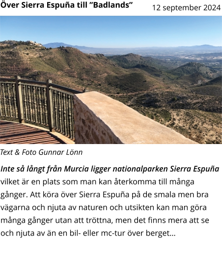 Inte så långt från Murcia ligger nationalparken Sierra Espuña vilket är en plats som man kan återkomma till många gånger. Att köra över Sierra Espuña på de smala men bra vägarna och njuta av naturen och utsikten kan man göra många gånger utan att tröttna, men det finns mera att se och njuta av än en bil- eller mc-tur över berget…    Text & Foto Gunnar Lönn Över Sierra Espuña till ”Badlands”  12 september 2024