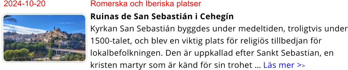 2024-10-20	Romerska och Iberiska platser Ruinas de San Sebastián i CehegínKyrkan San Sebastián byggdes under medeltiden, troligtvis under 1500-talet, och blev en viktig plats för religiös tillbedjan för lokalbefolkningen. Den är uppkallad efter Sankt Sebastian, en kristen martyr som är känd för sin trohet … Läs mer >>