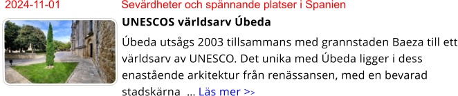 2024-11-01	Sevärdheter och spännande platser i Spanien UNESCOS världsarv Úbeda Úbeda utsågs 2003 tillsammans med grannstaden Baeza till ett världsarv av UNESCO. Det unika med Úbeda ligger i dess enastående arkitektur från renässansen, med en bevarad stadskärna  … Läs mer >>