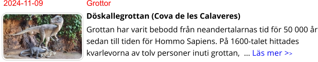 2024-11-09	Grottor Döskallegrottan (Cova de les Calaveres) Grottan har varit bebodd från neandertalarnas tid för 50 000 år sedan till tiden för Hommo Sapiens. På 1600-talet hittades kvarlevorna av tolv personer inuti grottan,  … Läs mer >>