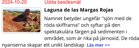 2024-10-20	Udda besöksmål Laguna de las Margas Rojas Namnet betyder ungefär "sjön med de röda skiffrarna" och syftar på den spektakulära färgen på sedimenten i området, som är rika på järnoxid. De röda nyanserna skapar ett unikt landskap  Läs mer >>