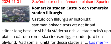 2024-11-01	Sevärdheter och spännande platser i Spanien Romerska staden Castulo och romerska staden Illiturgis Castulo och Illiturgis är historiskt sammanlänkade trots att det är två städer.Idag besökte vi båda städerna och vi letade också upp platsen där den romerska cirkusen ligger under jord i en olivlund.  Vad som är unikt för dessa städer är … Läs mer >>