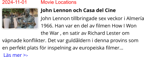 2024-11-01	Movie Locations John Lennon och Casa del Cine John Lennon tillbringade sex veckor i Almería 1966. Han var en del av filmen How I Won the War , en satir av Richard Lester om väpnade konflikter. Det var guldåldern i denna provins som en perfekt plats för inspelning av europeiska filmer… Läs mer >>