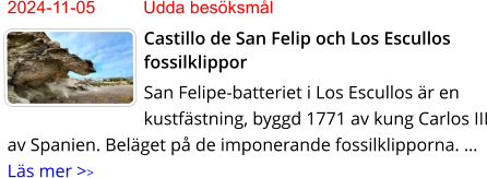 2024-11-05	Udda besöksmål Castillo de San Felip och Los Escullos fossilklippor San Felipe-batteriet i Los Escullos är en kustfästning, byggd 1771 av kung Carlos III av Spanien. Beläget på de imponerande fossilklipporna. … Läs mer >>