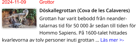 2024-11-09	Grottor Döskallegrottan (Cova de les Calaveres) Grottan har varit bebodd från neander-talarnas tid för 50 000 år sedan till tiden för Hommo Sapiens. På 1600-talet hittades kvarlevorna av tolv personer inuti grottan … Läs mer >>