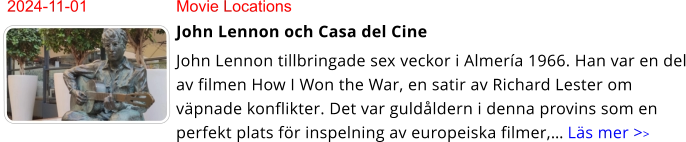 2024-11-01	Movie Locations John Lennon och Casa del Cine John Lennon tillbringade sex veckor i Almería 1966. Han var en del av filmen How I Won the War, en satir av Richard Lester om väpnade konflikter. Det var guldåldern i denna provins som en perfekt plats för inspelning av europeiska filmer,… Läs mer >>