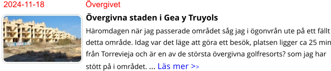 2024-11-18	Övergivet Övergivna staden i Gea y Truyols Häromdagen när jag passerade området såg jag i ögonvrån ute på ett fällt detta område. Idag var det läge att göra ett besök, platsen ligger ca 25 min från Torrevieja och är en av de största övergivna golfresorts? som jag har stött på i området. … Läs mer >>