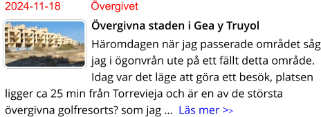 2024-11-18	Övergivet Övergivna staden i Gea y Truyol Häromdagen när jag passerade området såg jag i ögonvrån ute på ett fällt detta område. Idag var det läge att göra ett besök, platsen ligger ca 25 min från Torrevieja och är en av de största övergivna golfresorts? som jag …  Läs mer >>