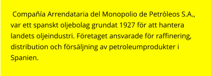 Compañía Arrendataria del Monopolio de Petróleos S.A., var ett spanskt oljebolag grundat 1927 för att hantera landets oljeindustri. Företaget ansvarade för raffinering,  distribution och försäljning av petroleumprodukter i Spanien.