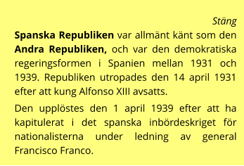 Stäng  Spanska Republiken var allmänt känt som den Andra Republiken, och var den demokratiska regeringsformen i Spanien mellan 1931 och 1939. Republiken utropades den 14 april 1931 efter att kung Alfonso XIII avsatts.  Den upplöstes den 1 april 1939 efter att ha kapitulerat i det spanska inbördeskriget för nationalisterna under ledning av general Francisco Franco.