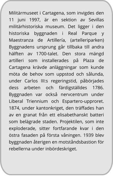 Militärmuseet i Cartagena, som invigdes den 11 juni 1997, är en sektion av Sevillas militärhistoriska museum. Det ligger i den historiska byggnaden i Real Parque y Maestranza de Artillería, (artelleriparken) Byggnadens ursprung går tillbaka till andra hälften av 1700-talet. Den stora mängd artilleri som installerades på Plaza de Cartagena krävde anläggningar som kunde möta de behov som uppstod och sålunda, under Carlos III:s regeringstid, påbörjades dess arbeten och färdigställdes 1786. Byggnaden var också nervcentrum under Liberal Triennium och Espartero-upproret. 1874, under kantonkriget, den träffades han av en granat från ett elisabethanskt batteri som belägrade staden. Projektilen, som inte exploderade, sitter fortfarande kvar i den östra fasaden på första våningen. 1939 blev byggnaden återigen en motståndsbastion för rebellerna under inbördeskriget.