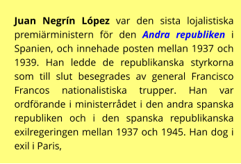 Juan Negrín López var den sista lojalistiska premiärministern för den Andra republiken i Spanien, och innehade posten mellan 1937 och 1939. Han ledde de republikanska styrkorna som till slut besegrades av general Francisco Francos nationalistiska trupper. Han var ordförande i ministerrådet i den andra spanska republiken och i den spanska republikanska exilregeringen mellan 1937 och 1945. Han dog i exil i Paris,