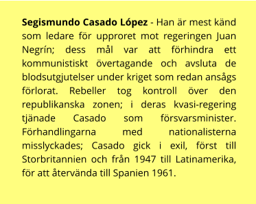 Segismundo Casado López - Han är mest känd som ledare för upproret mot regeringen Juan Negrín; dess mål var att förhindra ett kommunistiskt övertagande och avsluta de blodsutgjutelser under kriget som redan ansågs förlorat. Rebeller tog kontroll över den republikanska zonen; i deras kvasi-regering tjänade Casado som försvarsminister. Förhandlingarna med nationalisterna misslyckades; Casado gick i exil, först till Storbritannien och från 1947 till Latinamerika, för att återvända till Spanien 1961.