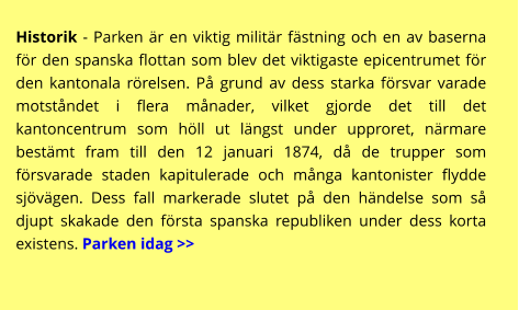 Historik - Parken är en viktig militär fästning och en av baserna för den spanska flottan som blev det viktigaste epicentrumet för den kantonala rörelsen. På grund av dess starka försvar varade motståndet i flera månader, vilket gjorde det till det kantoncentrum som höll ut längst under upproret, närmare bestämt fram till den 12 januari 1874, då de trupper som försvarade staden kapitulerade och många kantonister flydde sjövägen. Dess fall markerade slutet på den händelse som så djupt skakade den första spanska republiken under dess korta existens. Parken idag >>