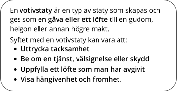 En votivstaty är en typ av staty som skapas och ges som en gåva eller ett löfte till en gudom, helgon eller annan högre makt. Syftet med en votivstaty kan vara att: •	Uttrycka tacksamhet •	Be om en tjänst, välsignelse eller skydd •	Uppfylla ett löfte som man har avgivit •	Visa hängivenhet och fromhet.