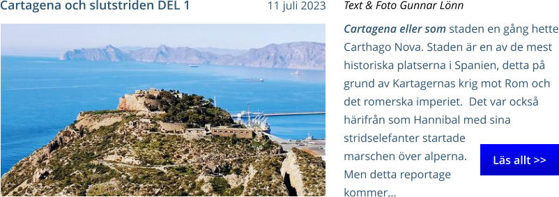 Cartagena eller som staden en gång hette Carthago Nova. Staden är en av de mest historiska platserna i Spanien, detta på grund av Kartagernas krig mot Rom och det romerska imperiet.  Det var också härifrån som Hannibal med sina stridselefanter startade marschen över alperna. Men detta reportage kommer… Text & Foto Gunnar Lönn Cartagena och slutstriden DEL 1 11 juli 2023