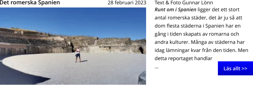 Runt om i Spanien ligger det ett stort antal romerska städer, det är ju så att dom flesta städerna i Spanien har en gång i tiden skapats av romarna och andra kulturer. Många av städerna har idag lämningar kvar från den tiden. Men detta reportaget handlar … Text & Foto Gunnar Lönn 28 februari 2023   Det romerska Spanien