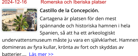 2024-12-16	Romerska och Iberiska platser Castillo de la Concepción. Cartagena är platsen för den mest spännande och historiska hamnen i hela Spanien, så att ha ett arkeologiskt undervattensmuseum måste ju vara en självklarhet. Hamnen domineras av fyra kullar, krönta av fort och skyddas av batterier.…  Läs mer >>