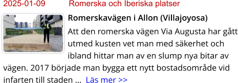 2025-01-09	Romerska och Iberiska platser Romerskavägen i Allon (Villajoyosa) Att den romerska vägen Via Augusta har gått utmed kusten vet man med säkerhet och ibland hittar man av en slump nya bitar av vägen. 2017 började man bygga ett nytt bostadsområde vid infarten till staden …  Läs mer >>