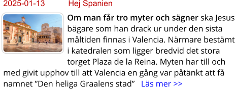 2025-01-13	Hej Spanien Om man får tro myter och sägner ska Jesus bägare som han drack ur under den sista måltiden finnas i Valencia. Närmare bestämt i katedralen som ligger bredvid det stora torget Plaza de la Reina. Myten har till och med givit upphov till att Valencia en gång var påtänkt att få namnet ”Den heliga Graalens stad”   Läs mer >>