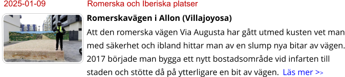 2025-01-09	Romerska och Iberiska platser Romerskavägen i Allon (Villajoyosa) Att den romerska vägen Via Augusta har gått utmed kusten vet man med säkerhet och ibland hittar man av en slump nya bitar av vägen. 2017 började man bygga ett nytt bostadsområde vid infarten till staden och stötte då på ytterligare en bit av vägen.  Läs mer >>