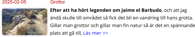 2025-02-05	Grottor Efter att ha hört legenden om Jaime el Barbudo, och att jag ändå skulle till området så fick det bli en vandring till hans grotta. Gillar man grottor och gillar man fin natur så är det en spännande plats att gå till, Läs mer >>