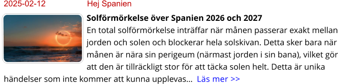 2025-02-12	Hej Spanien Solförmörkelse över Spanien 2026 och 2027 En total solförmörkelse inträffar när månen passerar exakt mellan jorden och solen och blockerar hela solskivan. Detta sker bara när månen är nära sin perigeum (närmast jorden i sin bana), vilket gör att den är tillräckligt stor för att täcka solen helt. Detta är unika händelser som inte kommer att kunna upplevas…  Läs mer >>