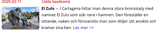 2025-02-11	Udda besöksmå El Zulo  -  I Cartagena hittar man denna stora bronsstaty med namnet El Zulo som står nere i hamnen. Den föreställer en sittande, naken och försvarslös man som döljer sitt ansikte och kramar sina ben  Läs mer >>