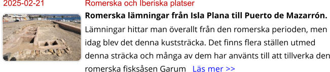 2025-02-21	Romerska och Iberiska platser Romerska lämningar från Isla Plana till Puerto de Mazarrón. Lämningar hittar man överallt från den romerska perioden, men idag blev det denna kuststräcka. Det finns flera ställen utmed denna sträcka och många av dem har använts till att tillverka den romerska fisksåsen Garum   Läs mer >>