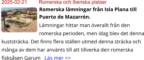 2025-02-21	Romerska och Iberiska platser Romerska lämningar från Isla Plana till Puerto de Mazarrón. Lämningar hittar man överallt från den romerska perioden, men idag blev det denna kuststräcka. Det finns flera ställen utmed denna sträcka och många av dem har använts till att tillverka den romerska fisksåsen Garum   Läs mer >>