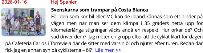 2026-01-16	Hej Spanien Svenskarna som trampar på Costa BlancaFör den som kör bil eller MC kan de ibland kännas som ett hinder på vägen men när man ser dem kämpa i 35 graders hetta upp för kilometerlånga stigningar väcks ändå en respekt. Hur orkar de? Och vad driver dem?  Jag möter en grupp efter att de cyklat klart för dagen på Cafeteria Carlos i Torrevieja där de sitter med varsin öl och njuter efter turen. Redan där fick jag en annan syn på cyklisterna – öl?   Läs mer >>