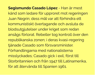 Segismundo Casado López - Han är mest känd som ledare för upproret mot regeringen Juan Negrín; dess mål var att förhindra ett kommunistiskt övertagande och avsluta de blodsutgjutelser under kriget som redan ansågs förlorat. Rebeller tog kontroll över den republikanska zonen; i deras kvasi-regering tjänade Casado som försvarsminister. Förhandlingarna med nationalisterna misslyckades; Casado gick i exil, först till Storbritannien och från 1947 till Latinamerika, för att återvända till Spanien 1961.